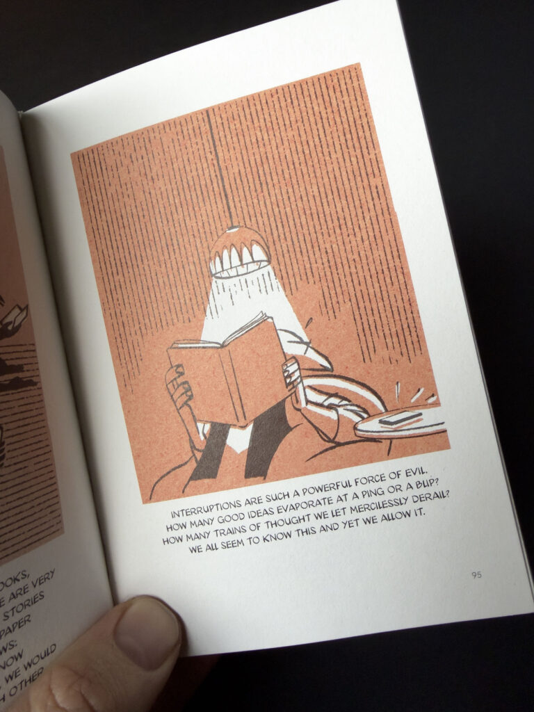 A page from the book, with an illustration of the author being distracted by his phone while reading a book, with the text ”Interruptions are such a powerful force of evil. How many good ideas evaporate at a ping or a blip? How many trains of thought we let mercilessly derail? We all seem to know this and yet we allow it.”